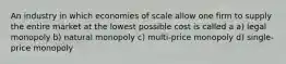 An industry in which economies of scale allow one firm to supply the entire market at the lowest possible cost is called a a) legal monopoly b) natural monopoly c) multi-price monopoly d) single-price monopoly