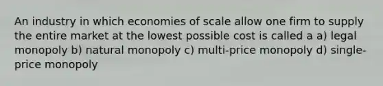 An industry in which economies of scale allow one firm to supply the entire market at the lowest possible cost is called a a) legal monopoly b) natural monopoly c) multi-price monopoly d) single-price monopoly