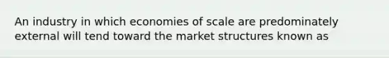 An industry in which economies of scale are predominately external will tend toward the market structures known as