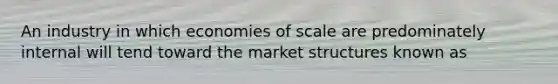 An industry in which economies of scale are predominately internal will tend toward the market structures known as