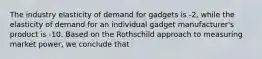 The industry elasticity of demand for gadgets is -2, while the elasticity of demand for an individual gadget manufacturer's product is -10. Based on the Rothschild approach to measuring market power, we conclude that