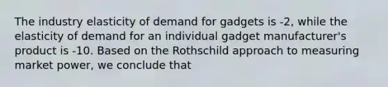 The industry elasticity of demand for gadgets is -2, while the elasticity of demand for an individual gadget manufacturer's product is -10. Based on the Rothschild approach to measuring market power, we conclude that