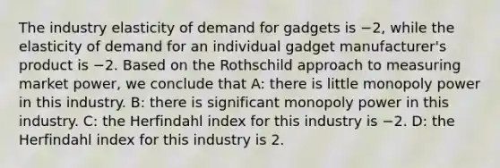 The industry elasticity of demand for gadgets is −2, while the elasticity of demand for an individual gadget manufacturer's product is −2. Based on the Rothschild approach to measuring market power, we conclude that A: there is little monopoly power in this industry. B: there is significant monopoly power in this industry. C: the Herfindahl index for this industry is −2. D: the Herfindahl index for this industry is 2.