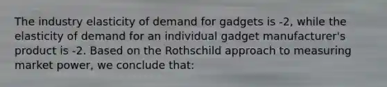 The industry elasticity of demand for gadgets is -2, while the elasticity of demand for an individual gadget manufacturer's product is -2. Based on the Rothschild approach to measuring market power, we conclude that: