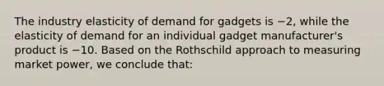 The industry elasticity of demand for gadgets is −2, while the elasticity of demand for an individual gadget manufacturer's product is −10. Based on the Rothschild approach to measuring market power, we conclude that: