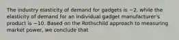 The industry elasticity of demand for gadgets is −2, while the elasticity of demand for an individual gadget manufacturer's product is −10. Based on the Rothschild approach to measuring market power, we conclude that