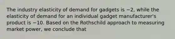 The industry elasticity of demand for gadgets is −2, while the elasticity of demand for an individual gadget manufacturer's product is −10. Based on the Rothschild approach to measuring market power, we conclude that