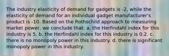 The industry elasticity of demand for gadgets is -2, while the elasticity of demand for an individual gadget manufacturer's product is -10. Based on the Rothschild approach to measuring market power, we conclude that: a. the Herfindahl index for this industry is 5. b. the Herfindahl index for this industry is 0.2. c. there is no monopoly power in this industry. d. there is significant monopoly power in this industry.