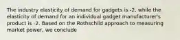 The industry elasticity of demand for gadgets is -2, while the elasticity of demand for an individual gadget manufacturer's product is -2. Based on the Rothschild approach to measuring market power, we conclude