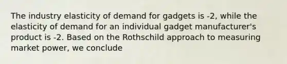 The industry elasticity of demand for gadgets is -2, while the elasticity of demand for an individual gadget manufacturer's product is -2. Based on the Rothschild approach to measuring market power, we conclude