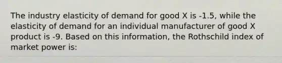 The industry elasticity of demand for good X is -1.5, while the elasticity of demand for an individual manufacturer of good X product is -9. Based on this information, the Rothschild index of market power is: