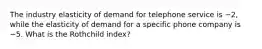 The industry elasticity of demand for telephone service is −2, while the elasticity of demand for a specific phone company is −5. What is the Rothchild index?