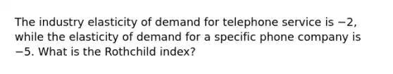 The industry elasticity of demand for telephone service is −2, while the elasticity of demand for a specific phone company is −5. What is the Rothchild index?