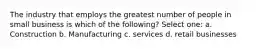 The industry that employs the greatest number of people in small business is which of the following? Select one: a. Construction b. Manufacturing c. services d. retail businesses