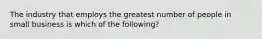 The industry that employs the greatest number of people in small business is which of the following?