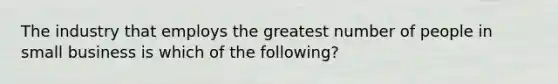 The industry that employs the greatest number of people in small business is which of the following?