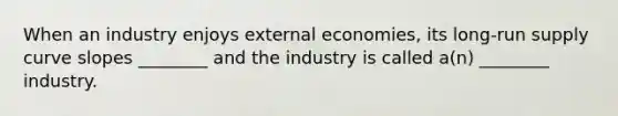 When an industry enjoys external​ economies, its​ long-run supply curve slopes​ ________ and the industry is called​ a(n) ________ industry.