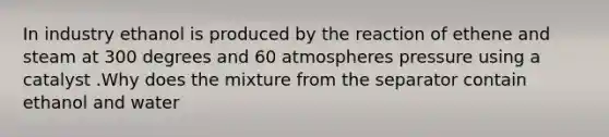 In industry ethanol is produced by the reaction of ethene and steam at 300 degrees and 60 atmospheres pressure using a catalyst .Why does the mixture from the separator contain ethanol and water