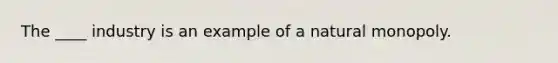 The ____ industry is an example of a natural monopoly.