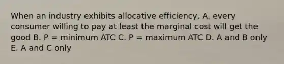 When an industry exhibits allocative efficiency, A. every consumer willing to pay at least the marginal cost will get the good B. P = minimum ATC C. P = maximum ATC D. A and B only E. A and C only