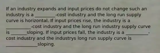 If an industry expands and input prices do not change such an industry is a _________-cost industry and the long run supply curve is horizontal. If input prices rise, the industry is a ___________-cost industry and the long run industry supply curve is _______sloping. If input prices fall, the industry is a __________-cost industry and the industrys long run supply curve is ______________sloping.