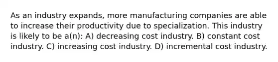 As an industry expands, more manufacturing companies are able to increase their productivity due to specialization. This industry is likely to be a(n): A) decreasing cost industry. B) constant cost industry. C) increasing cost industry. D) incremental cost industry.