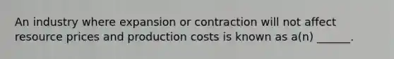 An industry where expansion or contraction will not affect resource prices and production costs is known as a(n) ______.