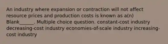 An industry where expansion or contraction will not affect resource prices and production costs is known as a(n) Blank______. Multiple choice question. constant-cost industry decreasing-cost industry economies-of-scale industry increasing-cost industry