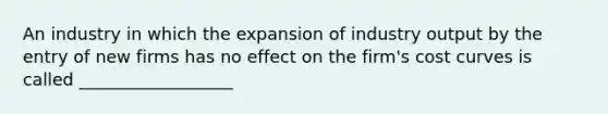 An industry in which the expansion of industry output by the entry of new firms has no effect on the firm's cost curves is called __________________