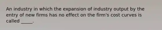 An industry in which the expansion of industry output by the entry of new firms has no effect on the firm's cost curves is called _____.