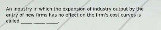 An industry in which the expansion of industry output by the entry of new firms has no effect on the firm's cost curves is called _____ _____ _____.