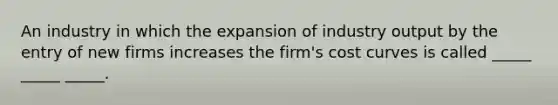 An industry in which the expansion of industry output by the entry of new firms increases the firm's cost curves is called _____ _____ _____.