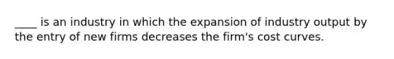 ____ is an industry in which the expansion of industry output by the entry of new firms decreases the firm's cost curves.