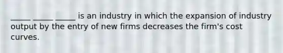 _____ _____ _____ is an industry in which the expansion of industry output by the entry of new firms decreases the firm's cost curves.