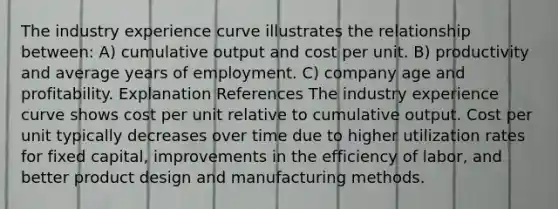 The industry experience curve illustrates the relationship between: A) cumulative output and cost per unit. B) productivity and average years of employment. C) company age and profitability. Explanation References The industry experience curve shows cost per unit relative to cumulative output. Cost per unit typically decreases over time due to higher utilization rates for fixed capital, improvements in the efficiency of labor, and better product design and manufacturing methods.