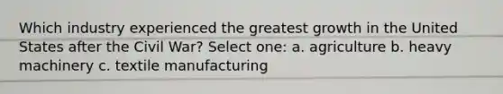 Which industry experienced the greatest growth in the United States after the Civil War? Select one: a. agriculture b. heavy machinery c. textile manufacturing