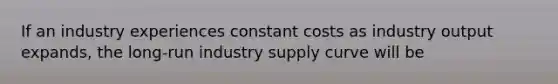 If an industry experiences constant costs as industry output expands, the long-run industry supply curve will be