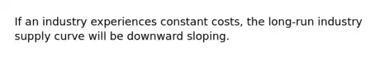 If an industry experiences constant costs, the long-run industry supply curve will be downward sloping.
