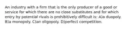 An industry with a firm that is the only producer of a good or service for which there are no close substitutes and for which entry by potential rivals is prohibitively difficult is: A)a duopoly. B)a monopoly. C)an oligopoly. D)perfect competition.