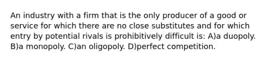 An industry with a firm that is the only producer of a good or service for which there are no close substitutes and for which entry by potential rivals is prohibitively difficult is: A)a duopoly. B)a monopoly. C)an oligopoly. D)perfect competition.