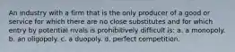 An industry with a firm that is the only producer of a good or service for which there are no close substitutes and for which entry by potential rivals is prohibitively difficult is: a. a monopoly. b. an oligopoly. c. a duopoly. d. perfect competition.