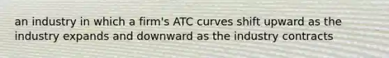 an industry in which a firm's ATC curves shift upward as the industry expands and downward as the industry contracts