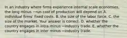 In an industry where firms experience internal scale​ economies, the long minus −run cost of production will depend on A. individual​ firms' fixed costs. B. the size of the labor force. C. the size of the market. Your answer is correct. D. whether the country engages in intra minus −industry trade. E. whether the country engages in inter minus −industry trade.