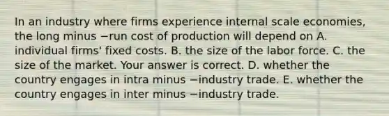 In an industry where firms experience internal scale​ economies, the long minus −run cost of production will depend on A. individual​ firms' fixed costs. B. the size of the labor force. C. the size of the market. Your answer is correct. D. whether the country engages in intra minus −industry trade. E. whether the country engages in inter minus −industry trade.