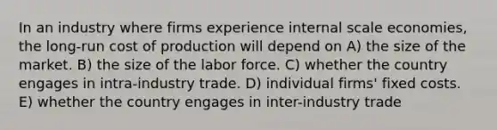 In an industry where firms experience internal scale economies, the long-run cost of production will depend on A) the size of the market. B) the size of the labor force. C) whether the country engages in intra-industry trade. D) individual firms' fixed costs. E) whether the country engages in inter-industry trade