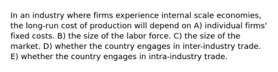 In an industry where firms experience internal scale economies, the long-run cost of production will depend on A) individual firms' fixed costs. B) the size of the labor force. C) the size of the market. D) whether the country engages in inter-industry trade. E) whether the country engages in intra-industry trade.