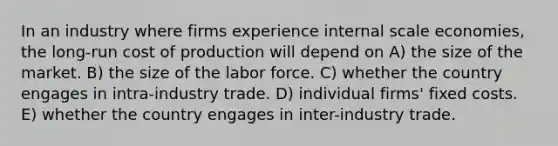 In an industry where firms experience internal scale economies, the long-run cost of production will depend on A) the size of the market. B) the size of the labor force. C) whether the country engages in intra-industry trade. D) individual firms' fixed costs. E) whether the country engages in inter-industry trade.