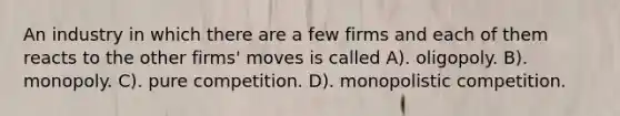 An industry in which there are a few firms and each of them reacts to the other firms' moves is called A). oligopoly. B). monopoly. C). pure competition. D). monopolistic competition.