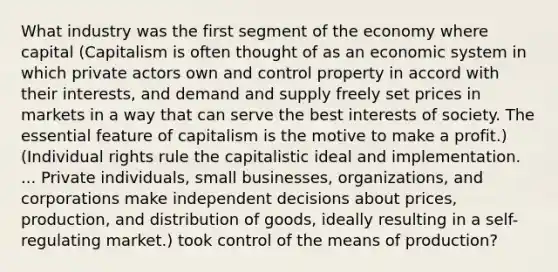 What industry was the first segment of the economy where capital (Capitalism is often thought of as an economic system in which private actors own and control property in accord with their interests, and demand and supply freely set prices in markets in a way that can serve the best interests of society. The essential feature of capitalism is the motive to make a profit.) (Individual rights rule the capitalistic ideal and implementation. ... Private individuals, small businesses, organizations, and corporations make independent decisions about prices, production, and distribution of goods, ideally resulting in a self-regulating market.) took control of the means of production?