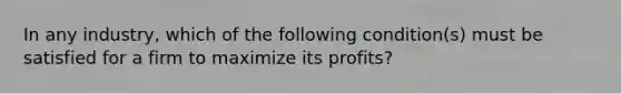 In any industry, which of the following condition(s) must be satisfied for a firm to maximize its profits?